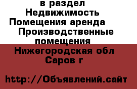  в раздел : Недвижимость » Помещения аренда »  » Производственные помещения . Нижегородская обл.,Саров г.